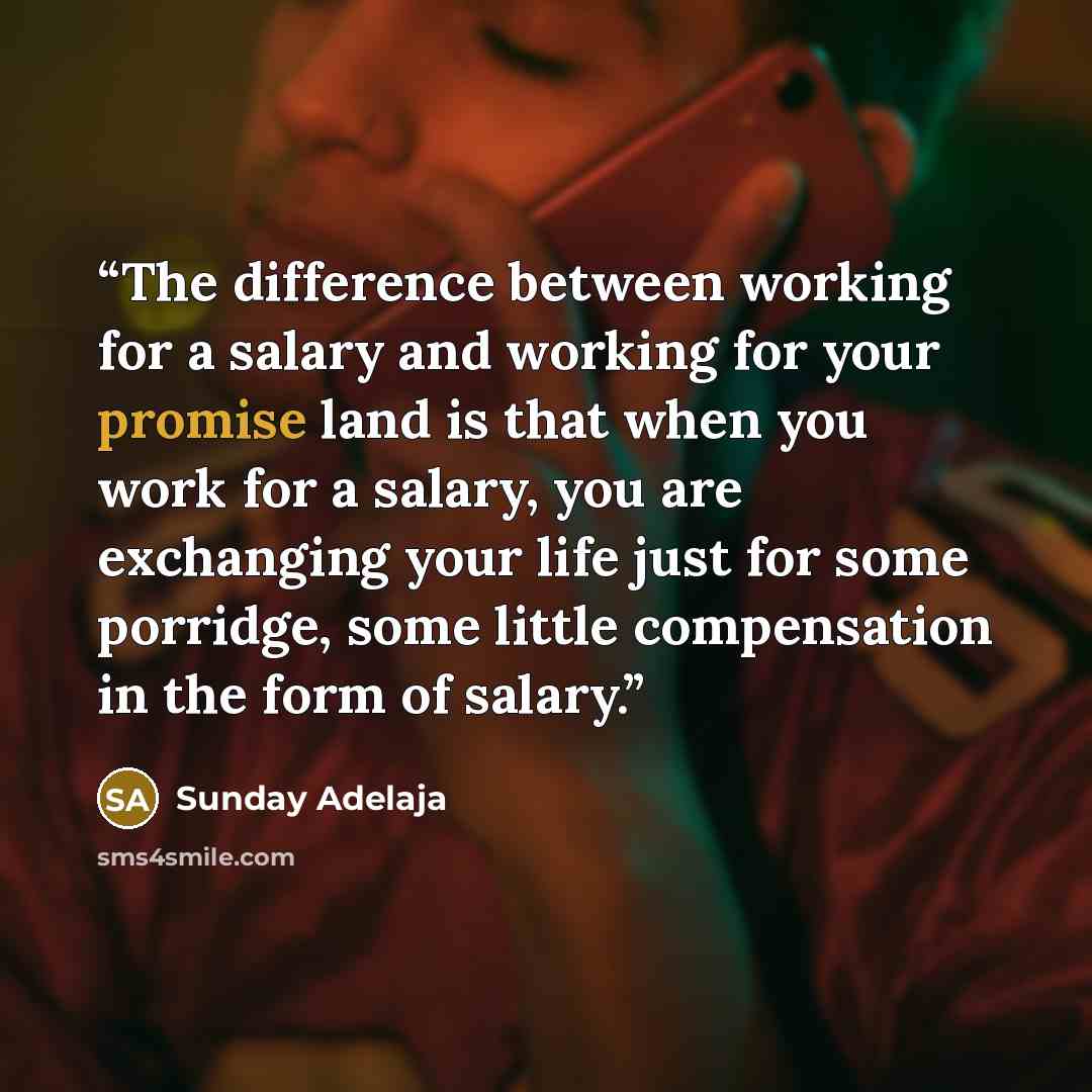 “The difference between working for a salary and working for your promise land is that when you work for a salary, you are exchanging your life just for some porridge, some little compensation in the form of salary.” quote by Sunday Adelaja