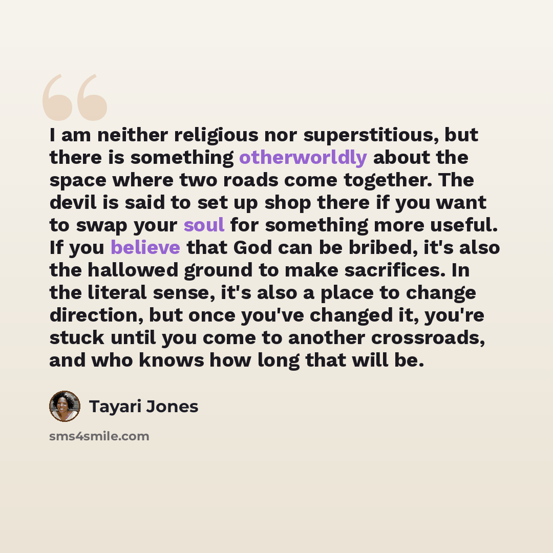 “I am neither religious nor superstitious, but there is something otherworldly about the space where two roads come together. The devil is said to set up shop there if you want to swap your soul for something more useful. If you believe that God can be bribed, it's also the hallowed ground to make…” quote by Tayari Jones