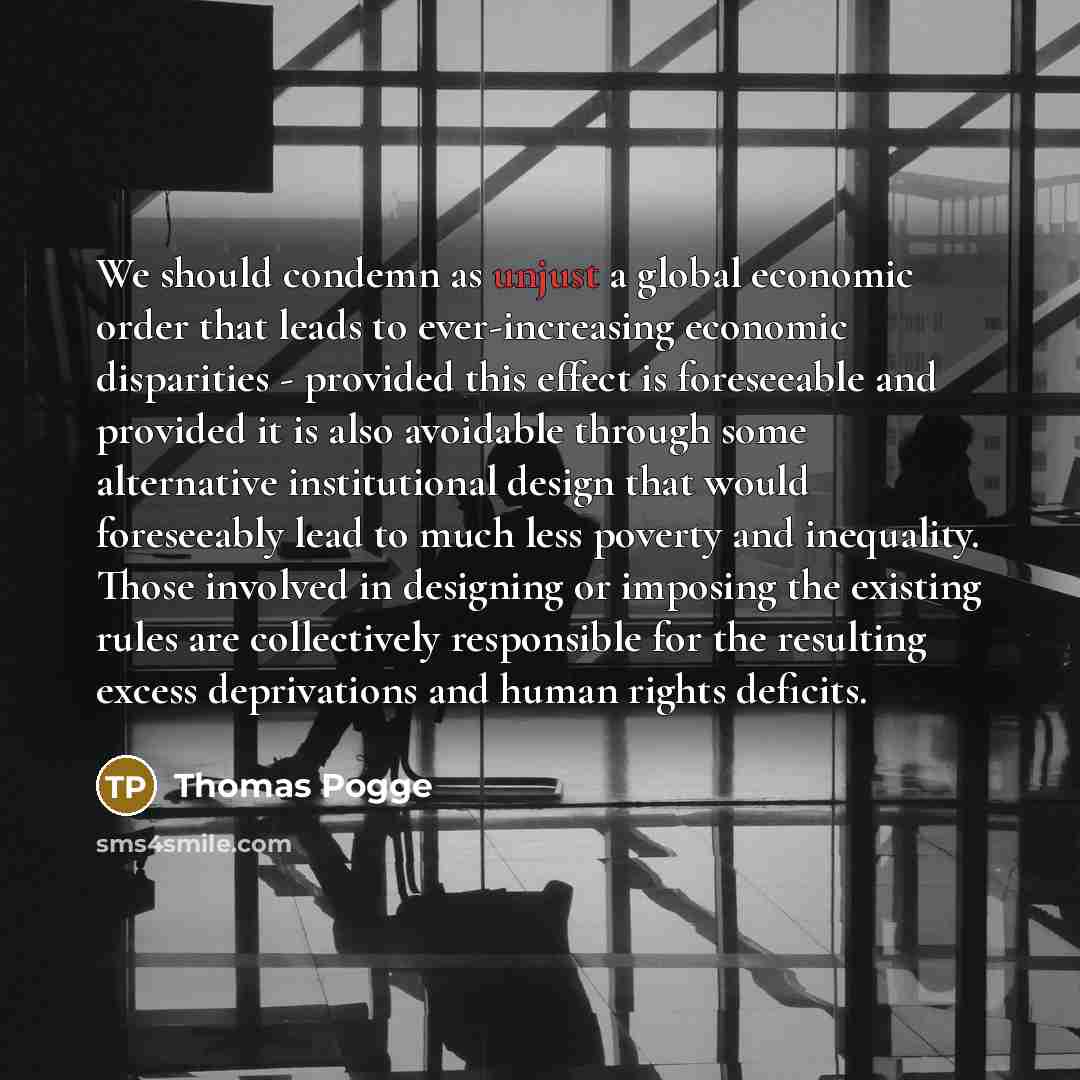 “We should condemn as unjust a global economic order that leads to ever-increasing economic disparities - provided this effect is foreseeable and provided it is also avoidable through some alternative institutional design that would foreseeably lead to much less poverty and inequality. Those…” quote by Thomas Pogge