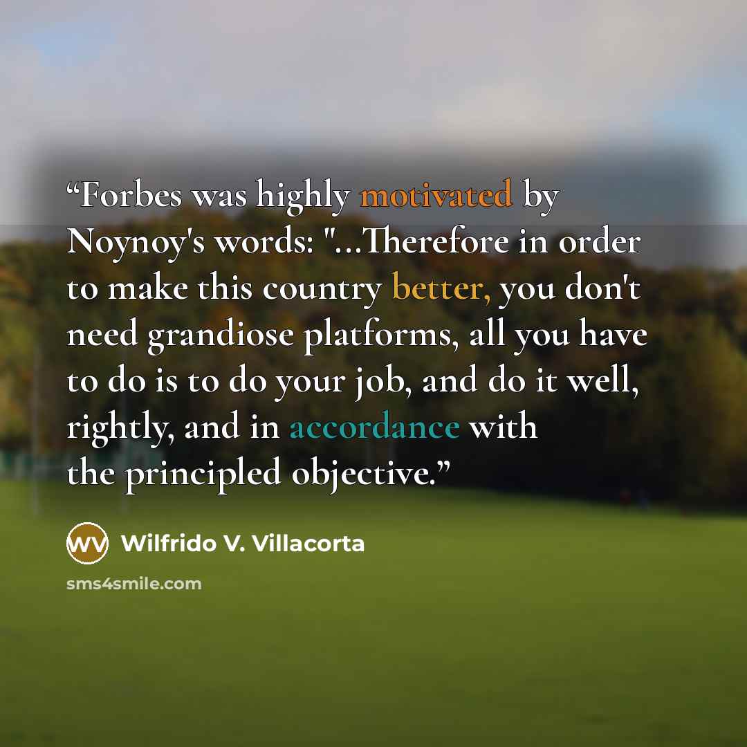 “Forbes was highly motivated by Noynoy's words: "...Therefore in order to make this country better, you don't need grandiose platforms, all you have to do is to do your job, and do it well, rightly, and in accordance with the principled objective.” quote by Wilfrido V. Villacorta