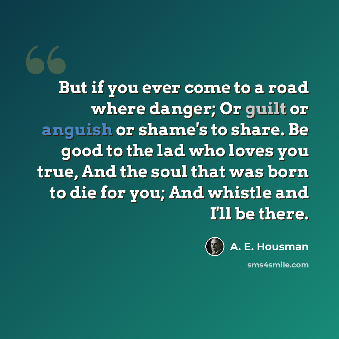 “But if you ever come to a road where danger; Or guilt or anguish or shame's to share. Be good to the lad who loves you true, And the soul that was born to die for you; And whistle and I'll be there.” quote by A. E. Housman
