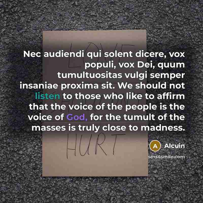 “Nec audiendi qui solent dicere, vox populi, vox Dei, quum tumultuositas vulgi semper insaniae proxima sit. We should not listen to those who like to affirm that the voice of the people is the voice of God, for the tumult of the masses is truly close to madness.” quote by Alcuin