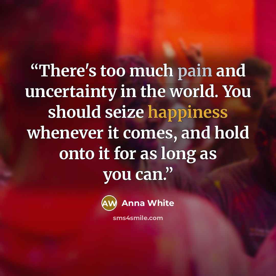“There's too much pain and uncertainty in the world. You should seize happiness whenever it comes, and hold onto it for as long as you can.” quote by Anna White