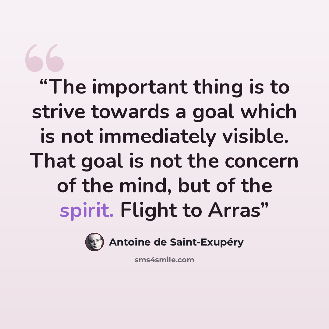 “The important thing is to strive towards a goal which is not immediately visible. That goal is not the concern of the mind, but of the spirit. Flight to Arras” quote by Antoine de Saint-Exupéry