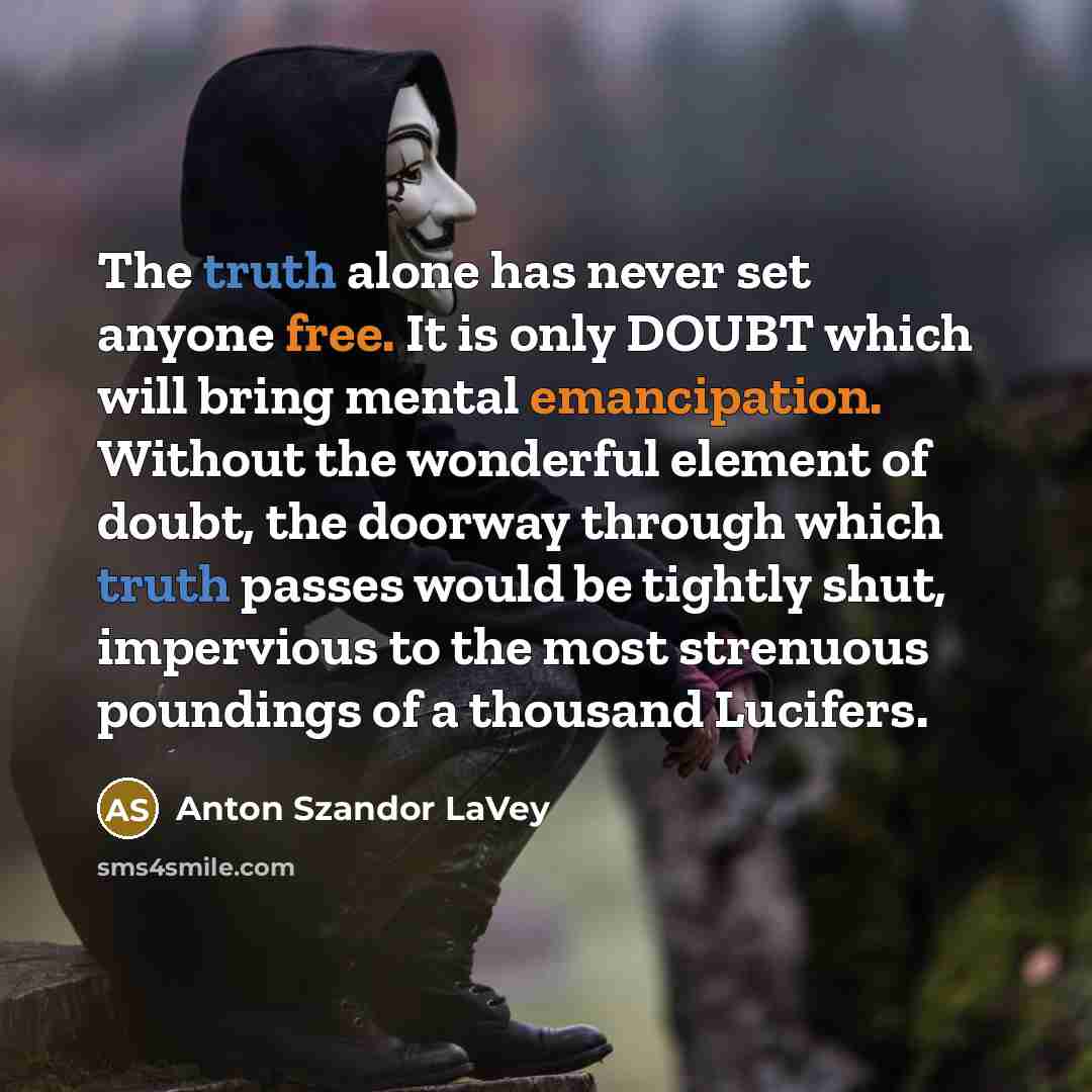 “The truth alone has never set anyone free. It is only DOUBT which will bring mental emancipation. Without the wonderful element of doubt, the doorway through which truth passes would be tightly shut, impervious to the most strenuous poundings of a thousand Lucifers.” quote by Anton Szandor LaVey
