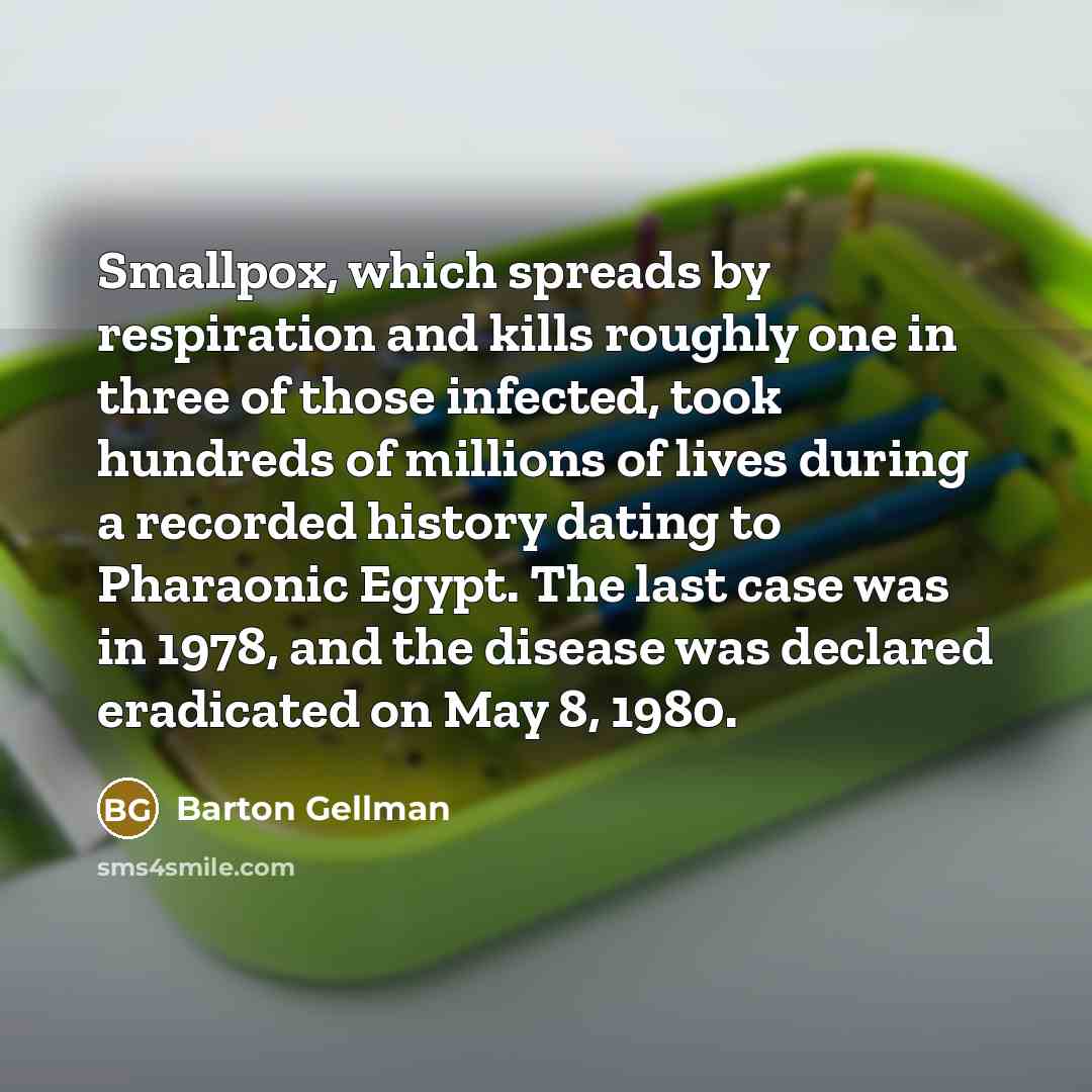 “Smallpox, which spreads by respiration and kills roughly one in three of those infected, took hundreds of millions of lives during a recorded history dating to Pharaonic Egypt. The last case was in 1978, and the disease was declared eradicated on May 8, 1980.” quote by Barton Gellman