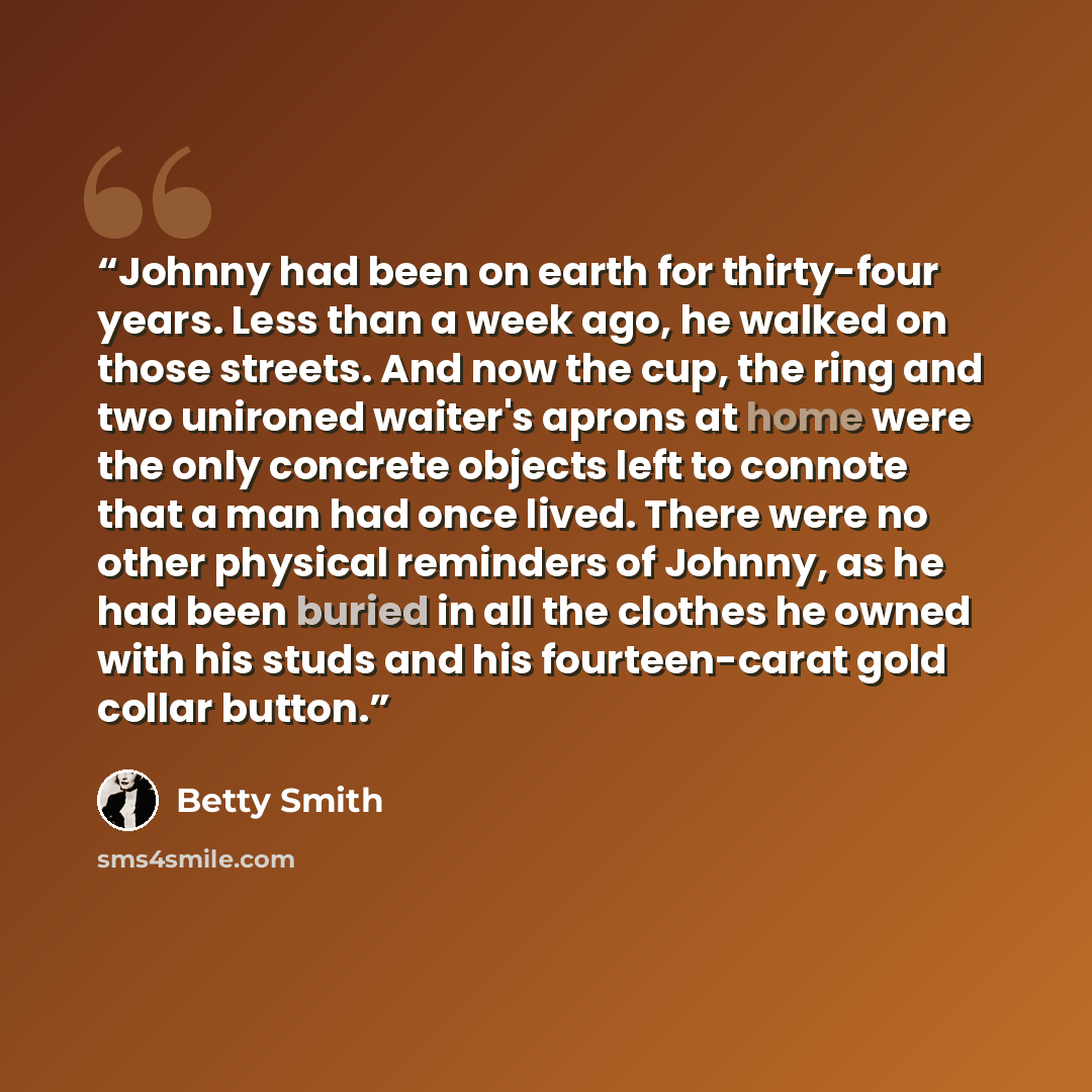 “Johnny had been on earth for thirty-four years. Less than a week ago, he walked on those streets. And now the cup, the ring and two unironed waiter's aprons at home were the only concrete objects left to connote that a man had once lived. There were no other physical reminders of Johnny, as he had…” quote by Betty Smith