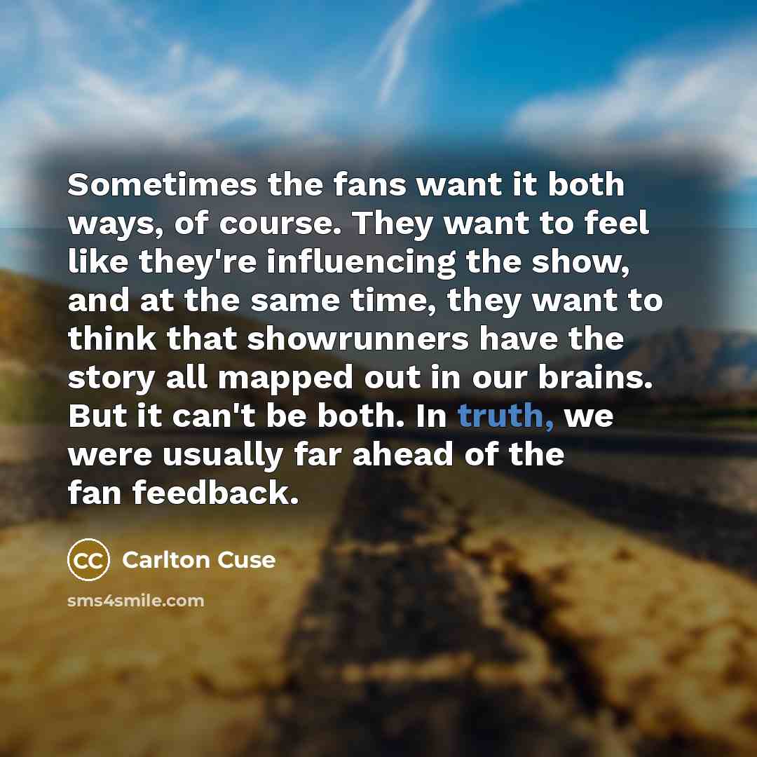 “Sometimes the fans want it both ways, of course. They want to feel like they're influencing the show, and at the same time, they want to think that showrunners have the story all mapped out in our brains. But it can't be both. In truth, we were usually far ahead of the fan feedback.” quote by Carlton Cuse