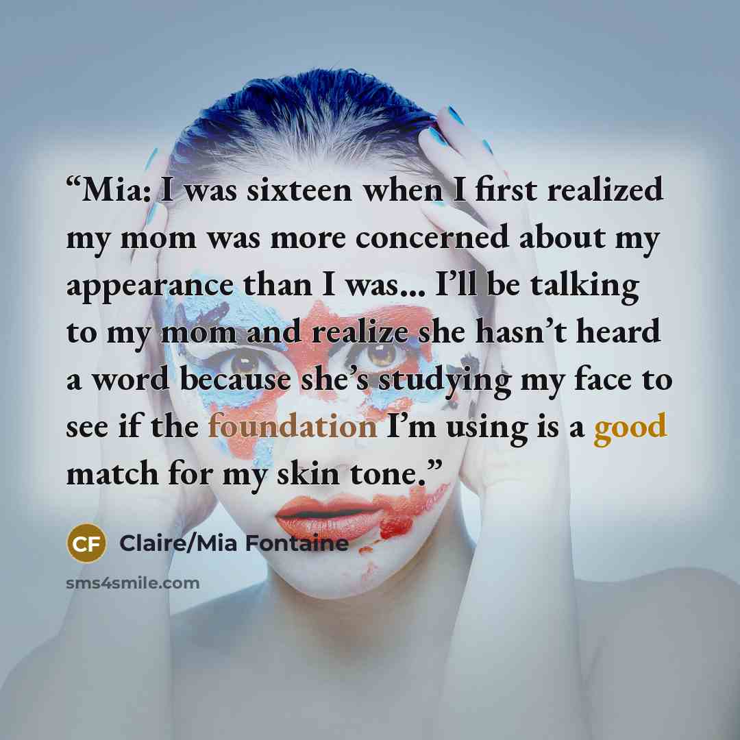 “Mia: I was sixteen when I first realized my mom was more concerned about my appearance than I was… I’ll be talking to my mom and realize she hasn’t heard a word because she’s studying my face to see if the foundation I’m using is a good match for my skin tone.” quote by Claire/Mia Fontaine