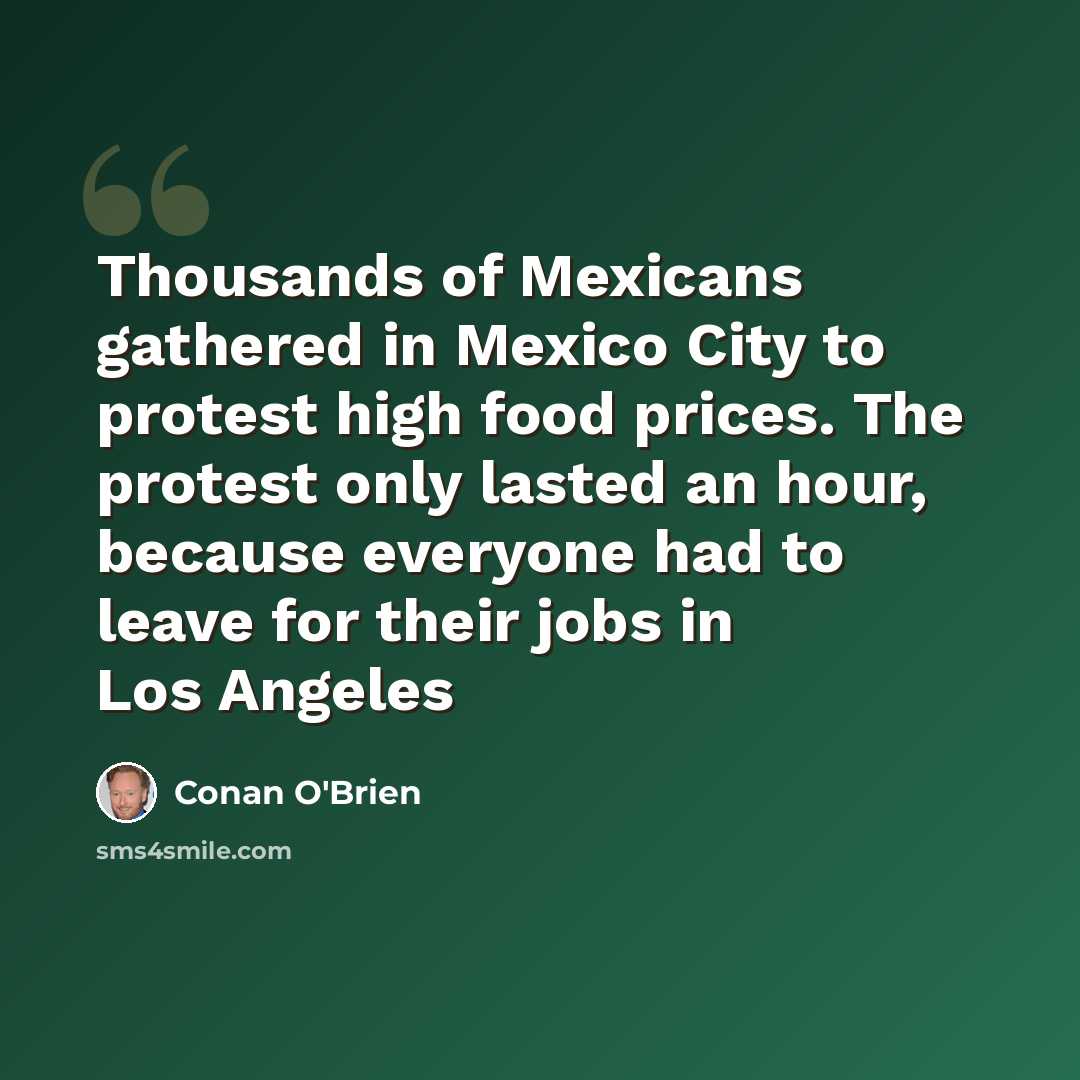 “Thousands of Mexicans gathered in Mexico City to protest high food prices. The protest only lasted an hour, because everyone had to leave for their jobs in Los Angeles” quote by Conan O'Brien