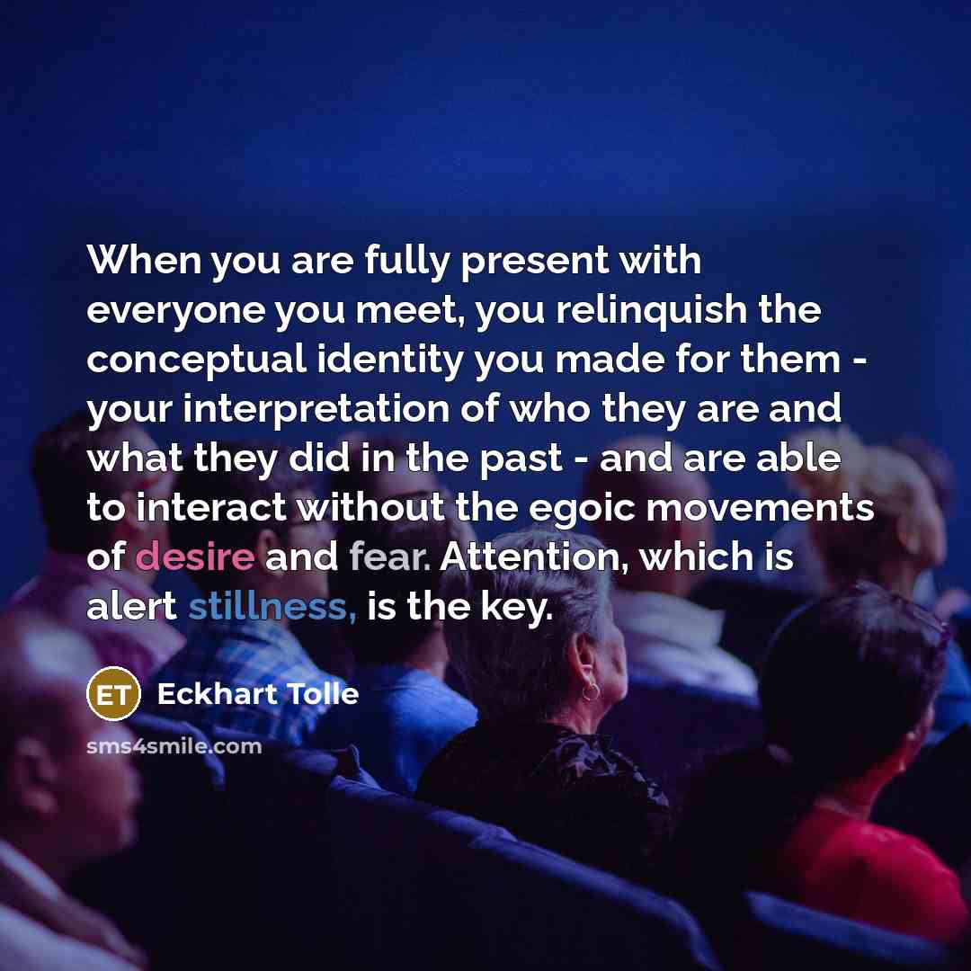 “When you are fully present with everyone you meet, you relinquish the conceptual identity you made for them - your interpretation of who they are and what they did in the past - and are able to interact without the egoic movements of desire and fear. Attention, which is alert stillness, is the key.” quote by Eckhart Tolle