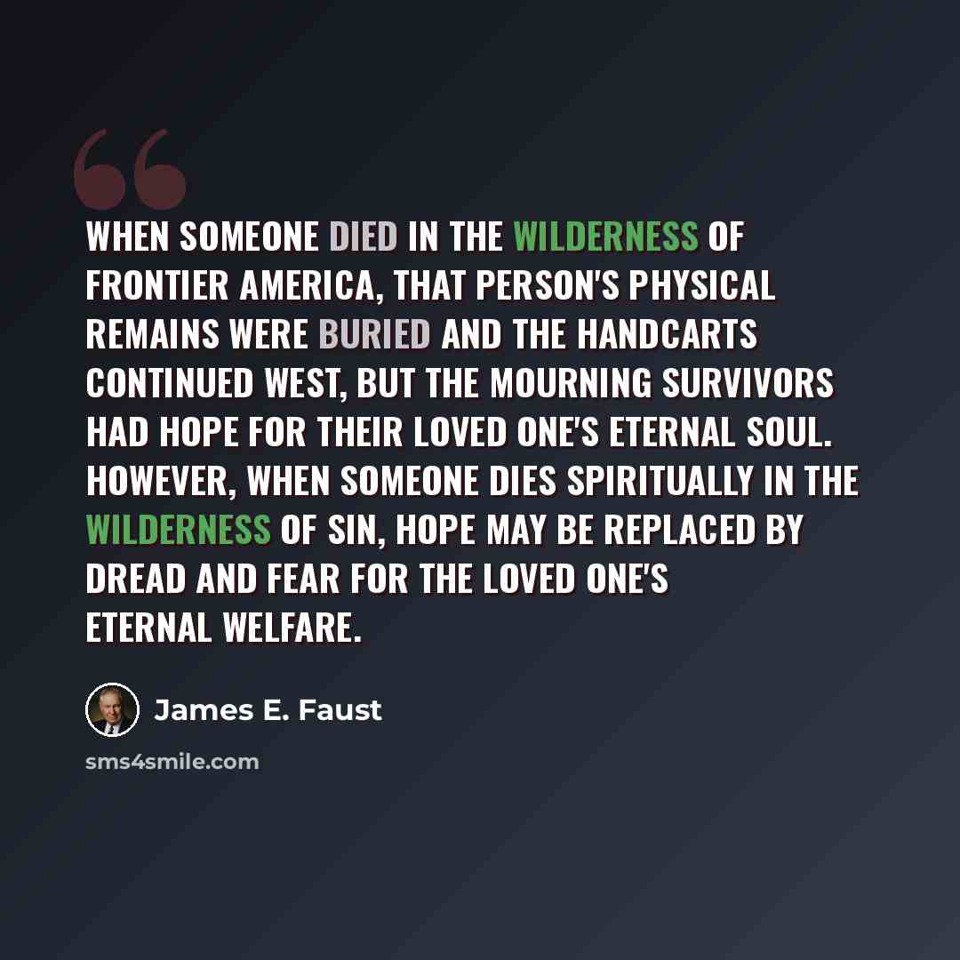 “When someone died in the wilderness of frontier America, that person's physical remains were buried and the handcarts continued west, but the mourning survivors had hope for their loved one's eternal soul. However, when someone dies spiritually in the wilderness of sin, hope may be replaced by…” quote by James E. Faust
