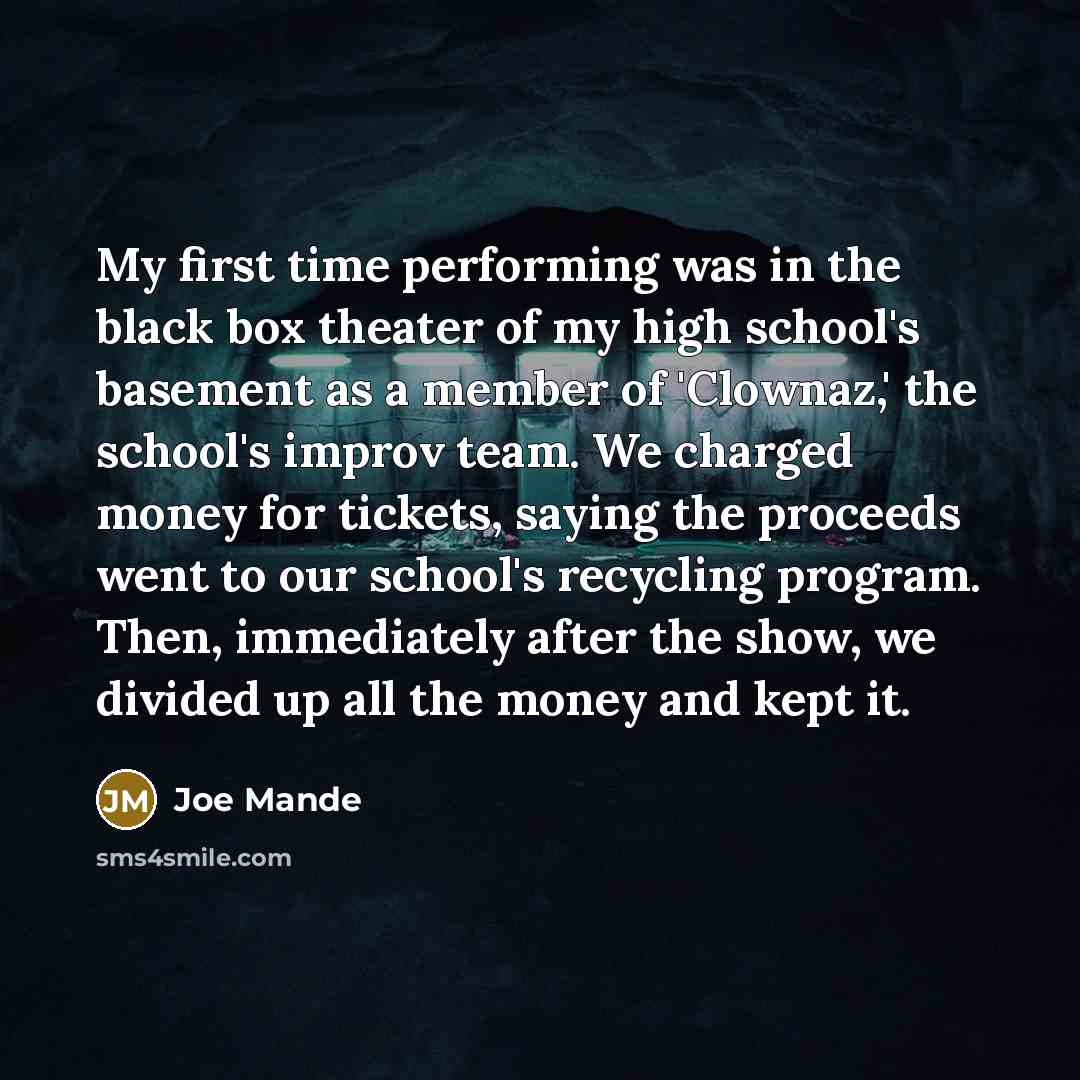“My first time performing was in the black box theater of my high school's basement as a member of 'Clownaz,' the school's improv team. We charged money for tickets, saying the proceeds went to our school's recycling program. Then, immediately after the show, we divided up all the money and kept it.” quote by Joe Mande