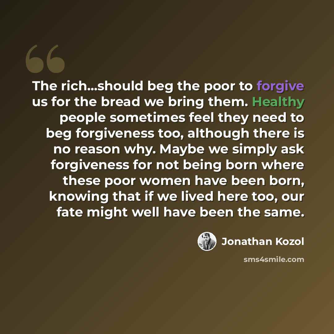 “The rich...should beg the poor to forgive us for the bread we bring them. Healthy people sometimes feel they need to beg forgiveness too, although there is no reason why. Maybe we simply ask forgiveness for not being born where these poor women have been born, knowing that if we lived here too…” quote by Jonathan Kozol