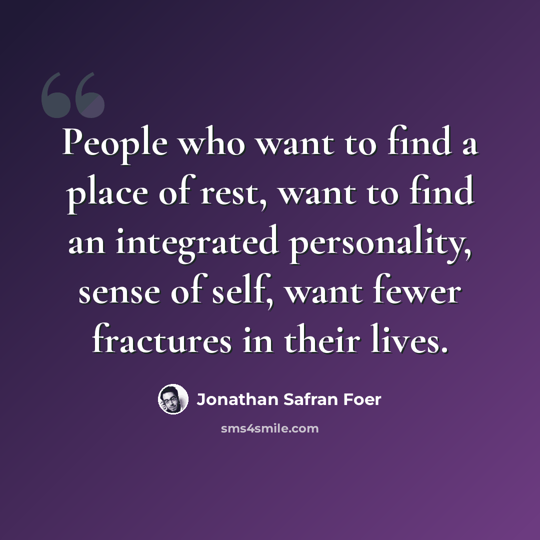 “People who want to find a place of rest, want to find an integrated personality, sense of self, want fewer fractures in their lives.” quote by Jonathan Safran Foer
