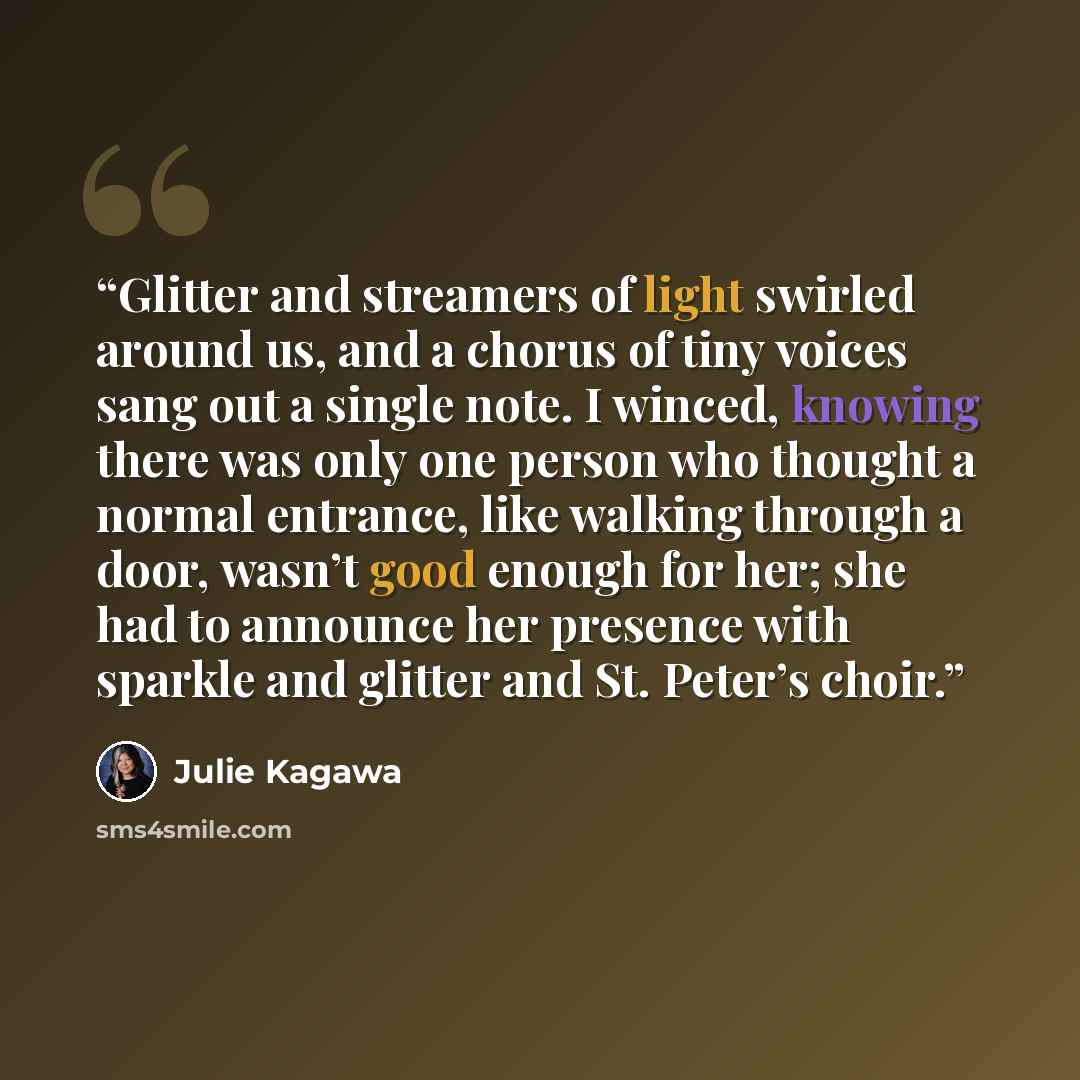“Glitter and streamers of light swirled around us, and a chorus of tiny voices sang out a single note. I winced, knowing there was only one person who thought a normal entrance, like walking through a door, wasn’t good enough for her; she had to announce her presence with sparkle and glitter and…” quote by Julie Kagawa
