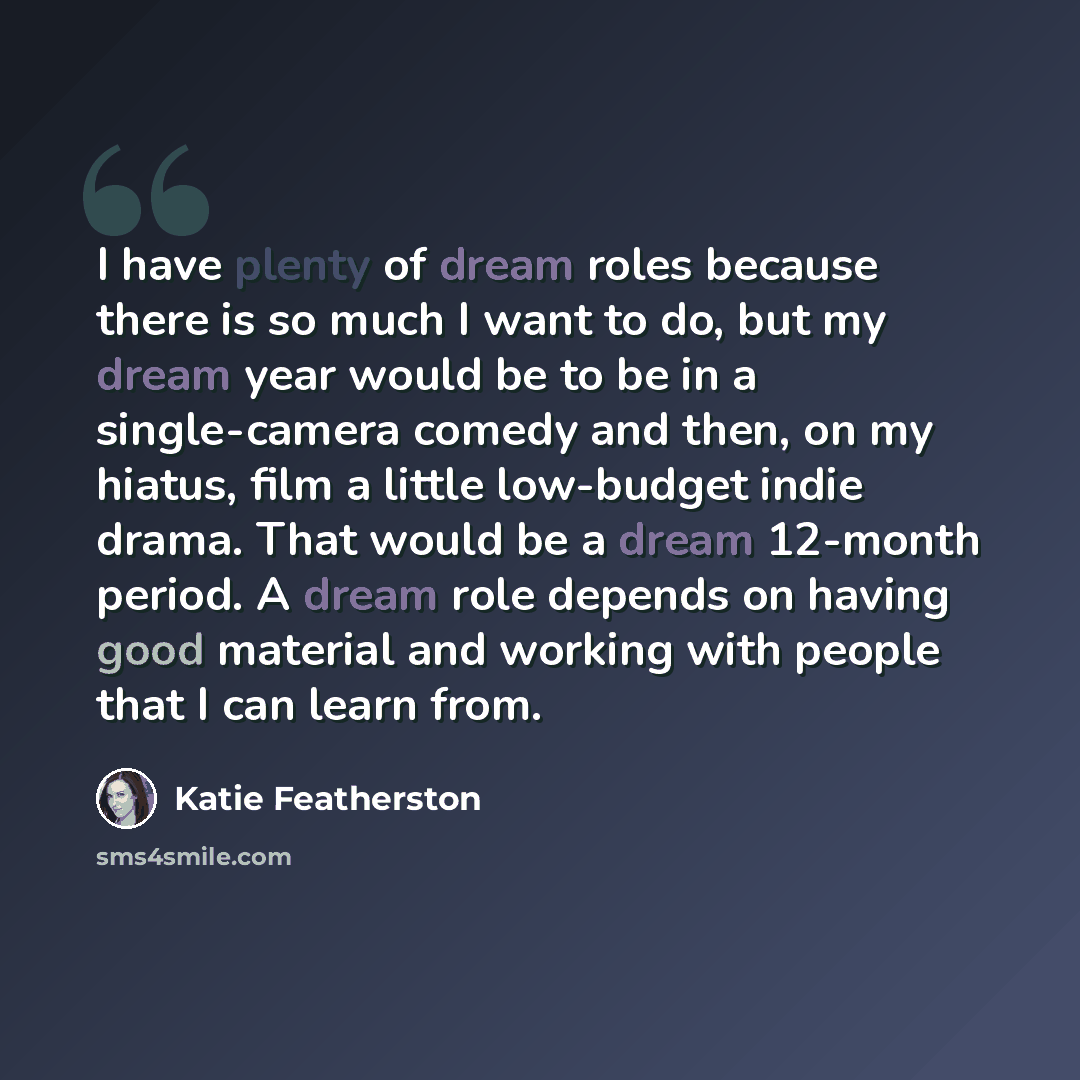 “I have plenty of dream roles because there is so much I want to do, but my dream year would be to be in a single-camera comedy and then, on my hiatus, film a little low-budget indie drama. That would be a dream 12-month period. A dream role depends on having good material and working with people…” quote by Katie Featherston