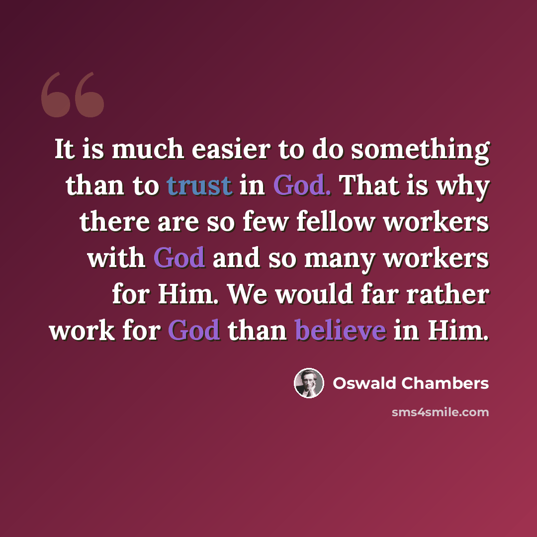 “It is much easier to do something than to trust in God. That is why there are so few fellow workers with God and so many workers for Him. We would far rather work for God than believe in Him.” quote by Oswald Chambers