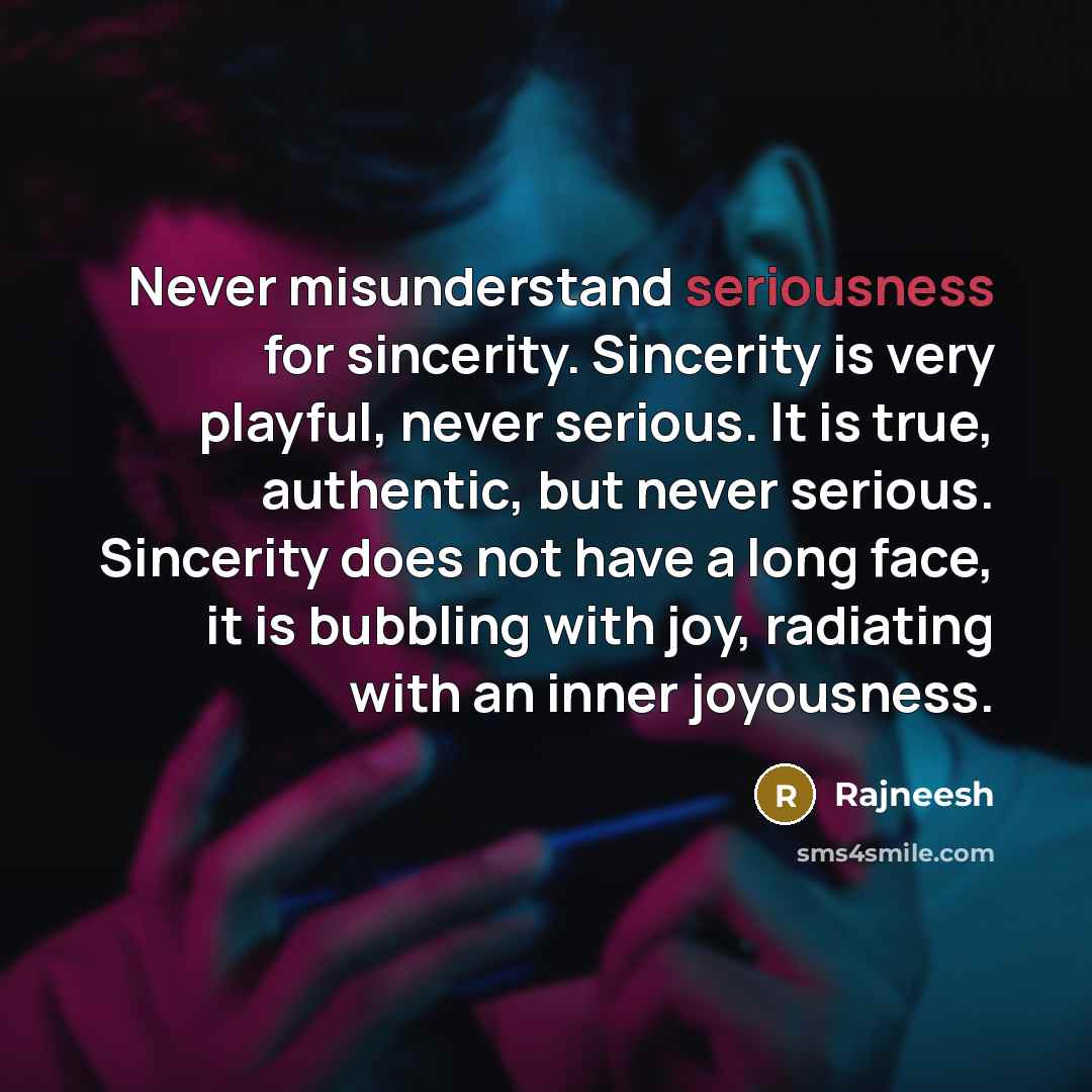 “Never misunderstand seriousness for sincerity. Sincerity is very playful, never serious. It is true, authentic, but never serious. Sincerity does not have a long face, it is bubbling with joy, radiating with an inner joyousness.” quote by Rajneesh