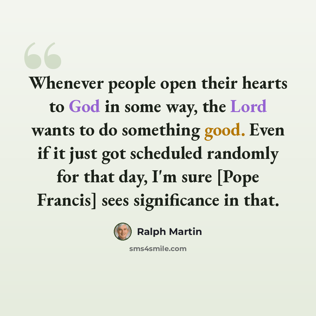 “Whenever people open their hearts to God in some way, the Lord wants to do something good. Even if it just got scheduled randomly for that day, I'm sure [Pope Francis] sees significance in that.” quote by Ralph Martin