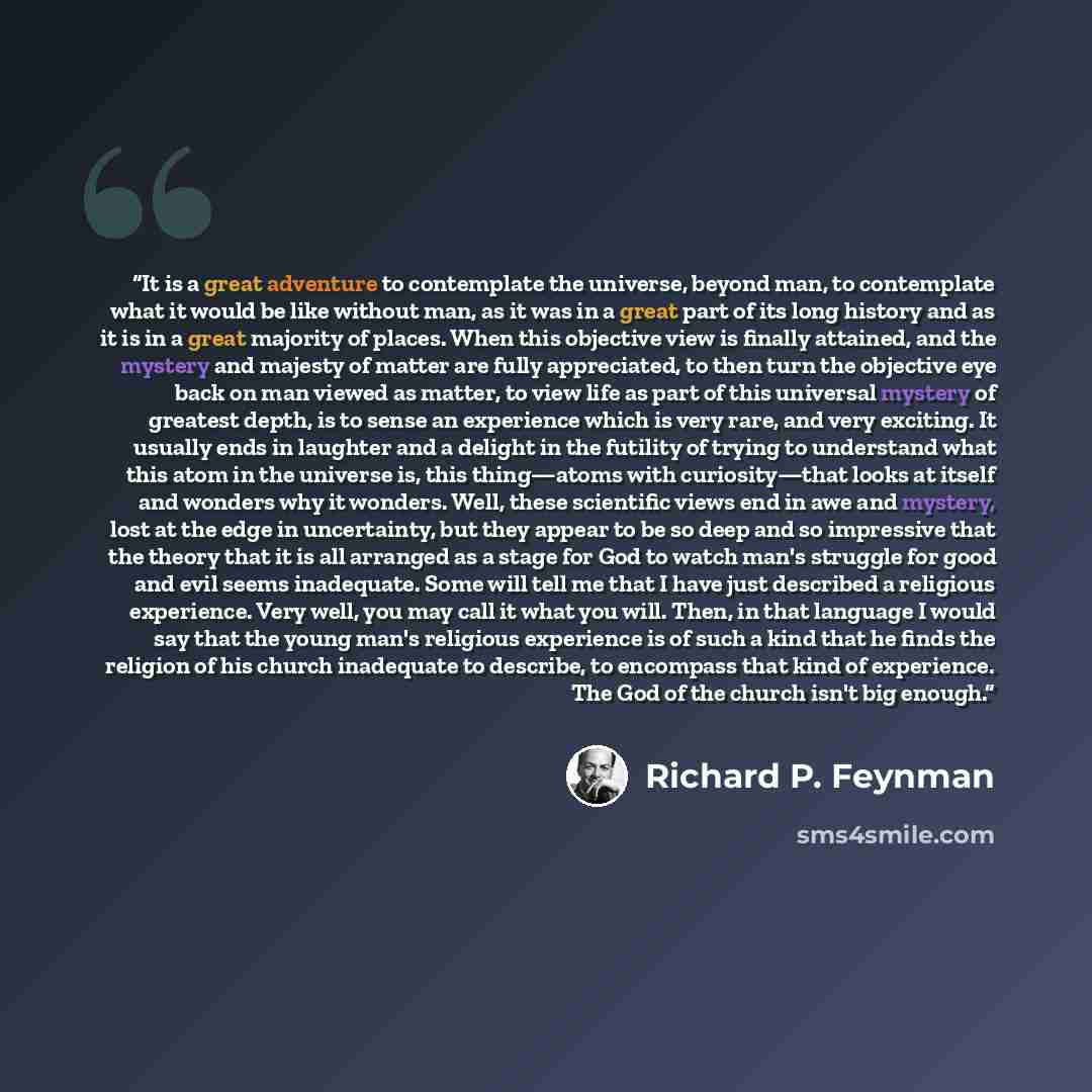 “It is a great adventure to contemplate the universe, beyond man, to contemplate what it would be like without man, as it was in a great part of its long history and as it is in a great majority of places. When this objective view is finally attained, and the mystery and majesty of matter are fully…” quote by Richard P. Feynman