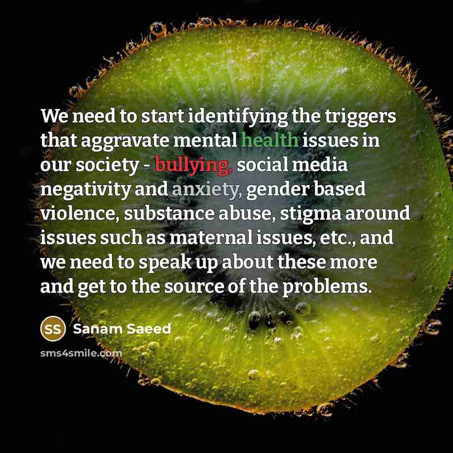 “We need to start identifying the triggers that aggravate mental health issues in our society - bullying, social media negativity and anxiety, gender based violence, substance abuse, stigma around issues such as maternal issues, etc., and we need to speak up about these more and get to the source…” quote by Sanam Saeed