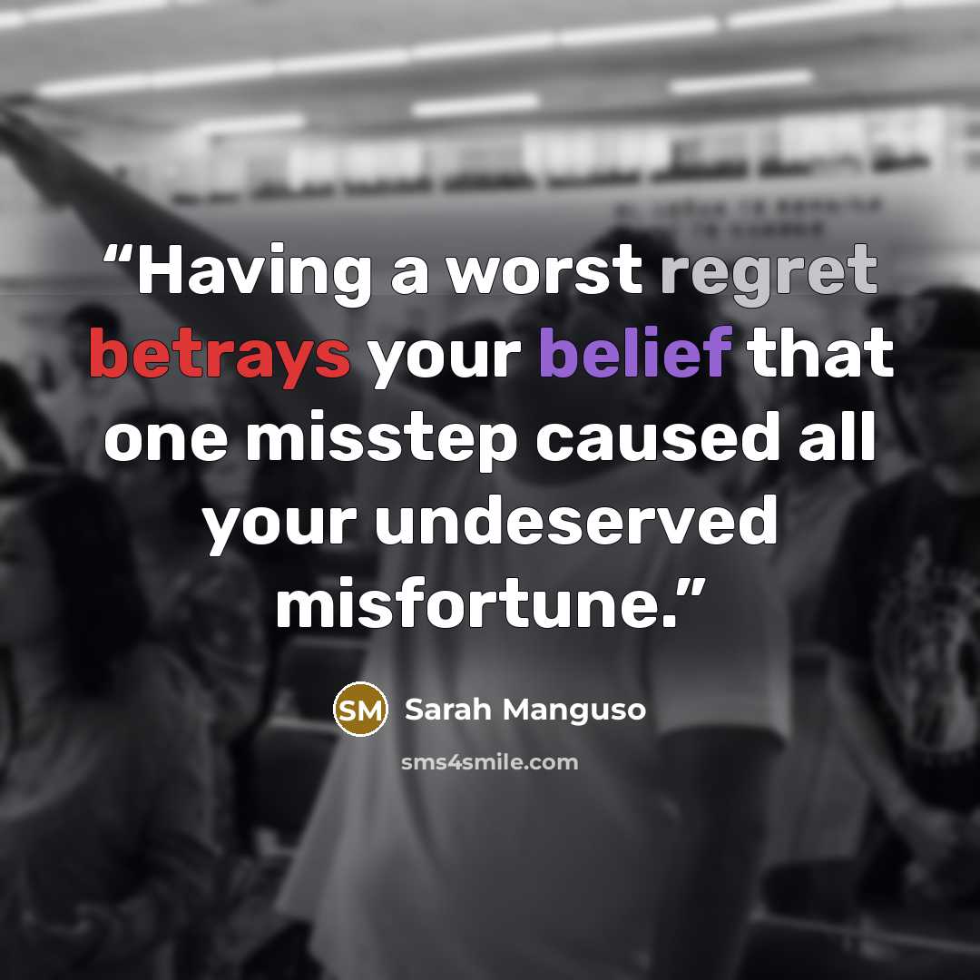 “Having a worst regret betrays your belief that one misstep caused all your undeserved misfortune.” quote by Sarah Manguso