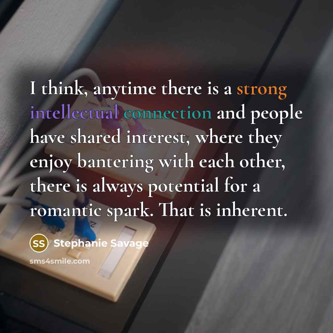 “I think, anytime there is a strong intellectual connection and people have shared interest, where they enjoy bantering with each other, there is always potential for a romantic spark. That is inherent.” quote by Stephanie Savage