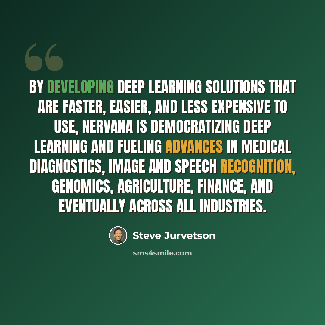 “By developing deep learning solutions that are faster, easier, and less expensive to use, Nervana is democratizing deep learning and fueling advances in medical diagnostics, image and speech recognition, genomics, agriculture, finance, and eventually across all industries.” quote by Steve Jurvetson