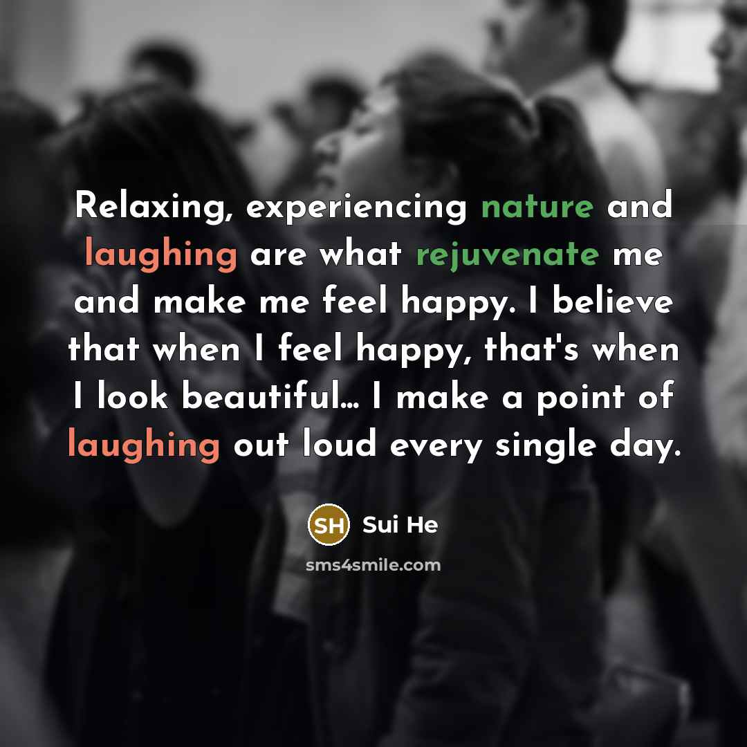 “Relaxing, experiencing nature and laughing are what rejuvenate me and make me feel happy. I believe that when I feel happy, that's when I look beautiful... I make a point of laughing out loud every single day.” quote by Sui He