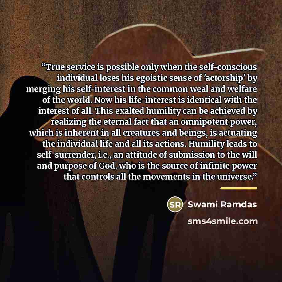 “True service is possible only when the self-conscious individual loses his egoistic sense of 'actorship' by merging his self-interest in the common weal and welfare of the world. Now his life-interest is identical with the interest of all. This exalted humility can be achieved by realizing the…” quote by Swami Ramdas