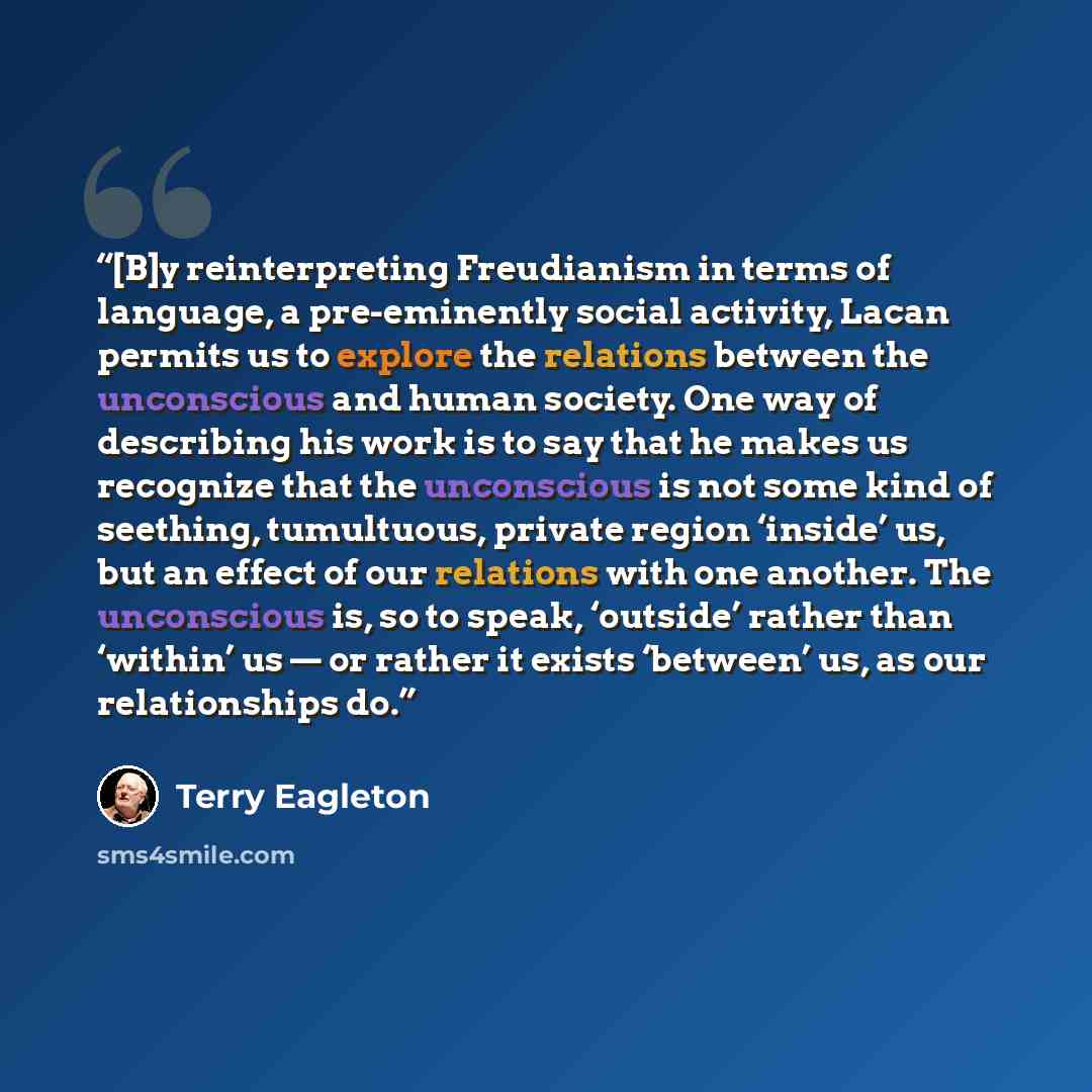 “[B]y reinterpreting Freudianism in terms of language, a pre-eminently social activity, Lacan permits us to explore the relations between the unconscious and human society. One way of describing his work is to say that he makes us recognize that the unconscious is not some kind of seething…” quote by Terry Eagleton