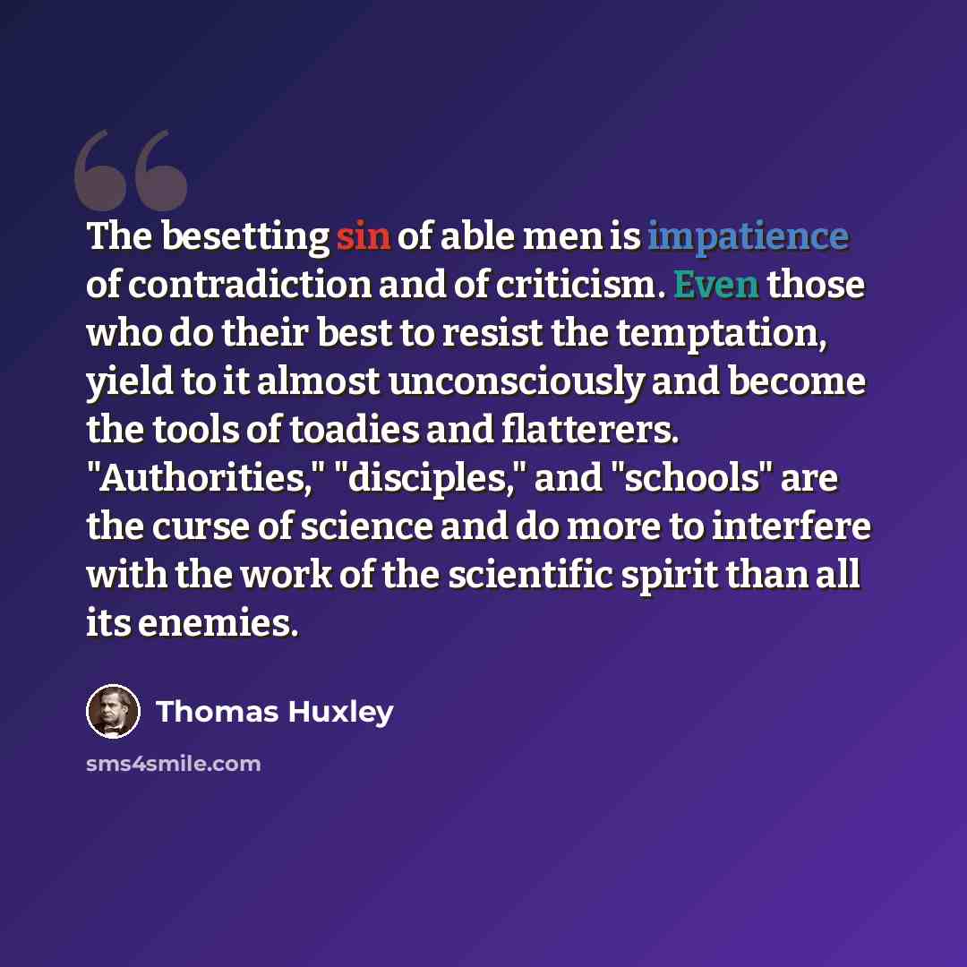 “The besetting sin of able men is impatience of contradiction and of criticism. Even those who do their best to resist the temptation, yield to it almost unconsciously and become the tools of toadies and flatterers. "Authorities," "disciples," and "schools" are the curse of science and do more to…” quote by Thomas Huxley