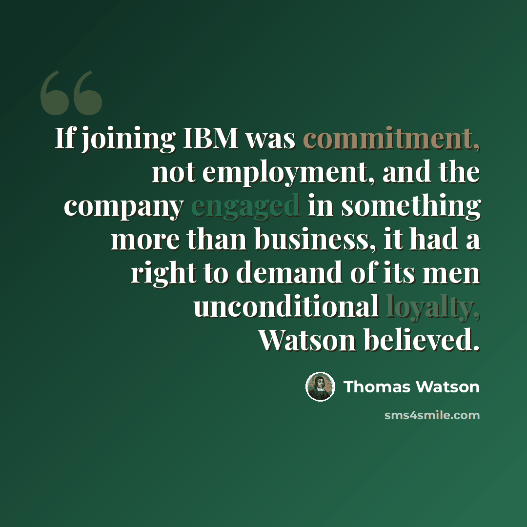 “If joining IBM was commitment, not employment, and the company engaged in something more than business, it had a right to demand of its men unconditional loyalty, Watson believed.” quote by Thomas Watson