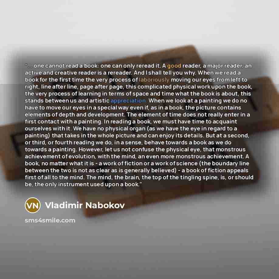 “... one cannot read a book: one can only reread it. A good reader, a major reader, an active and creative reader is a rereader. And I shall tell you why. When we read a book for the first time the very process of laboriously moving our eyes from left to right, line after line, page after page…” quote by Vladimir Nabokov