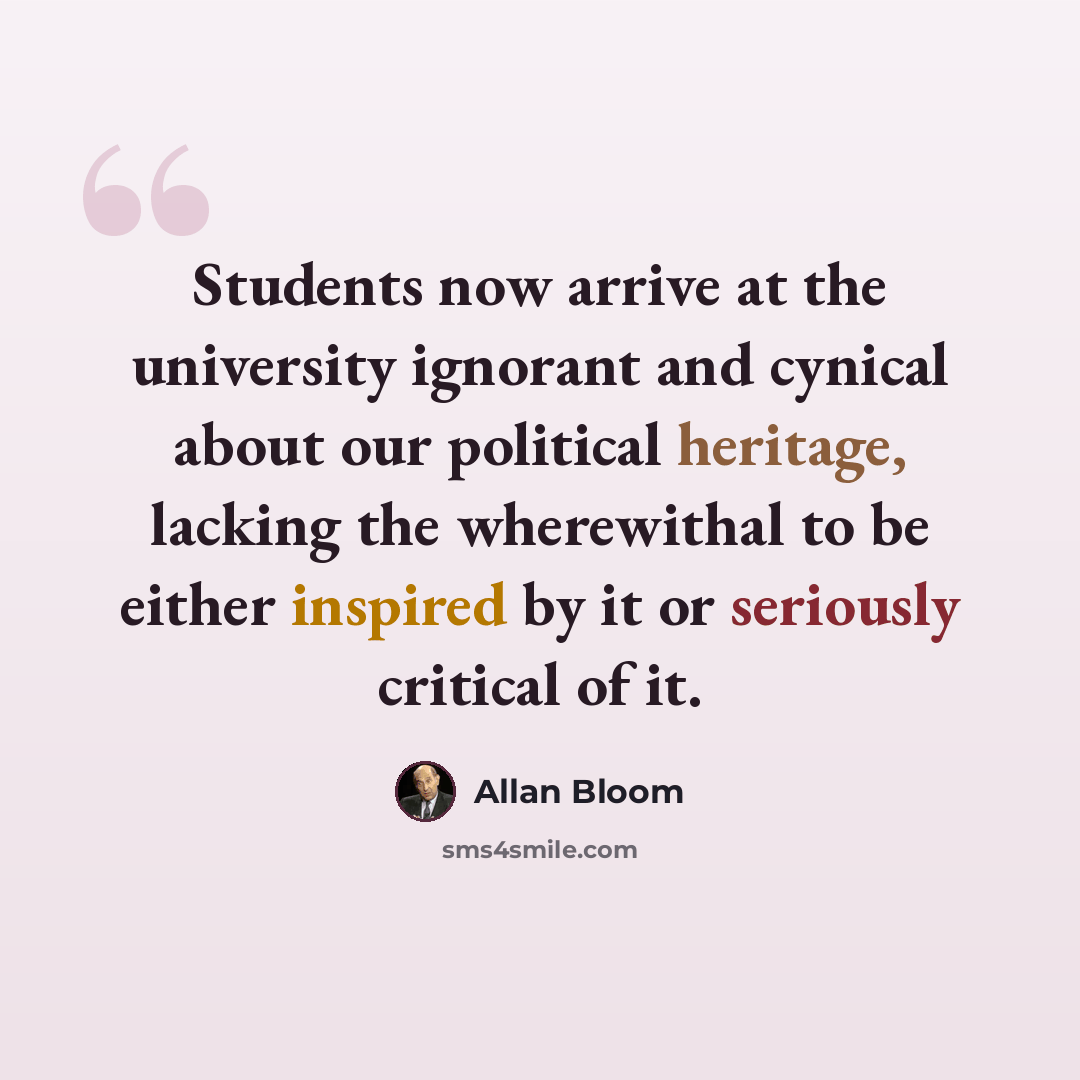 “Students now arrive at the university ignorant and cynical about our political heritage, lacking the wherewithal to be either inspired by it or seriously critical of it.” quote by Allan Bloom