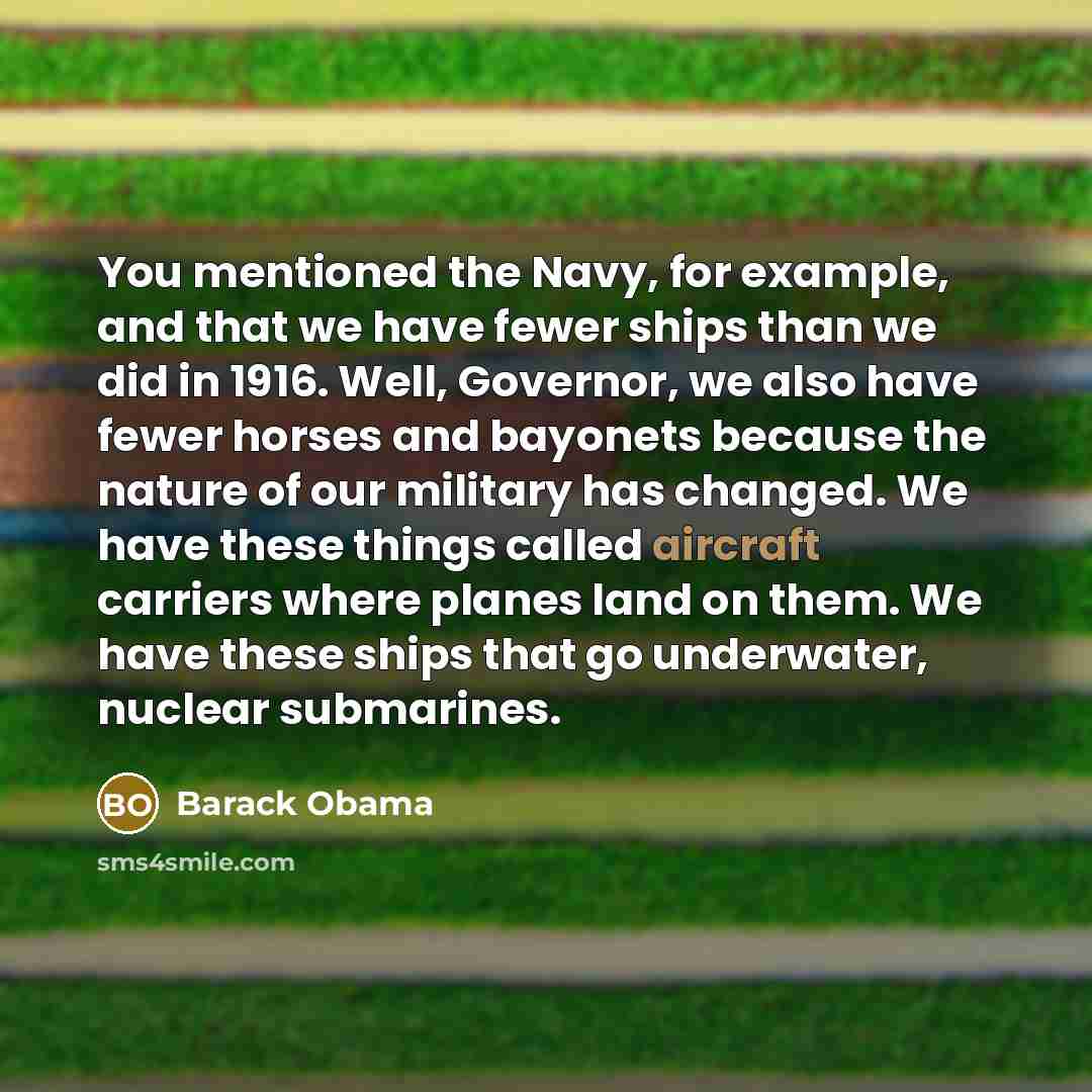 “You mentioned the Navy, for example, and that we have fewer ships than we did in 1916. Well, Governor, we also have fewer horses and bayonets because the nature of our military has changed. We have these things called aircraft carriers where planes land on them. We have these ships that go…” quote by Barack Obama