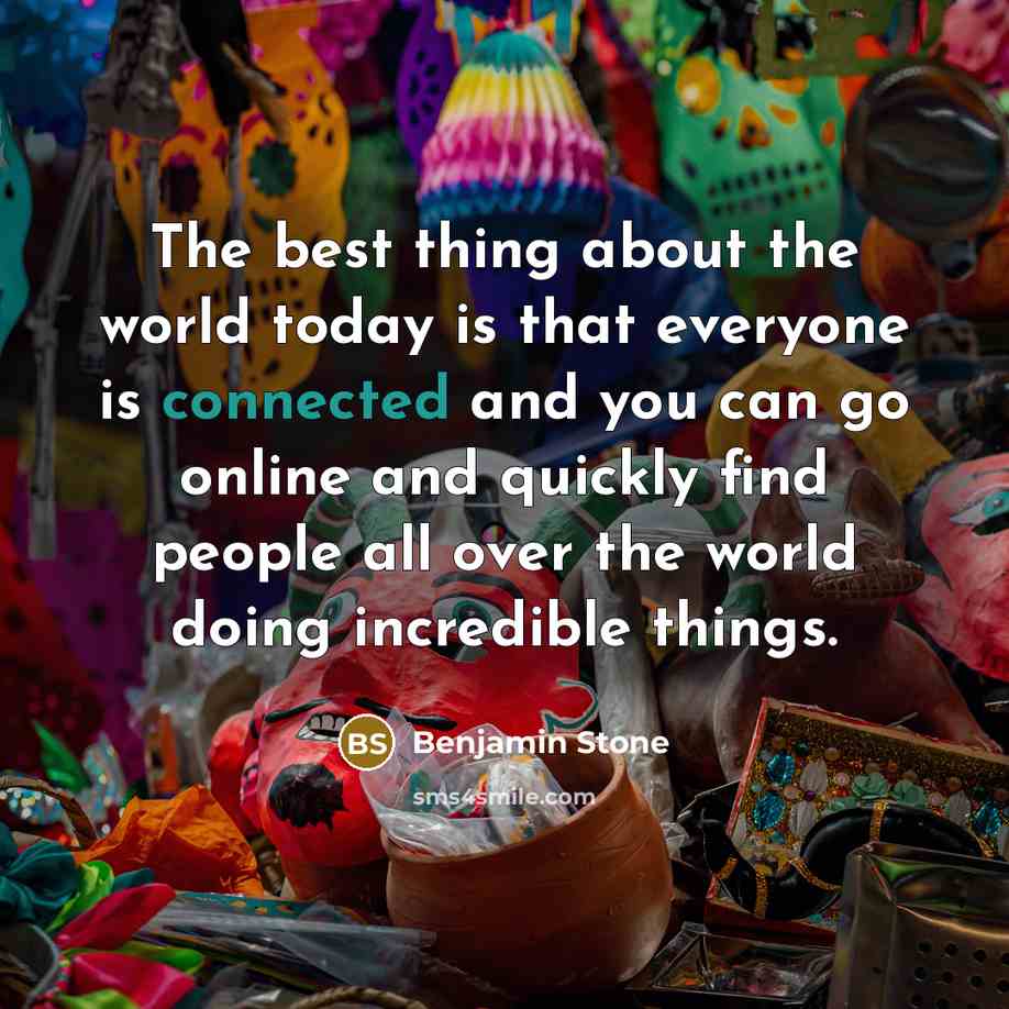 “The best thing about the world today is that everyone is connected and you can go online and quickly find people all over the world doing incredible things.” quote by Benjamin Stone