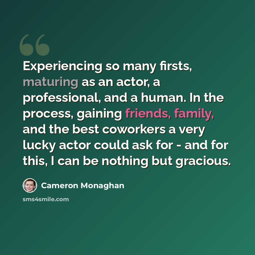 “Experiencing so many firsts, maturing as an actor, a professional, and a human. In the process, gaining friends, family, and the best coworkers a very lucky actor could ask for - and for this, I can be nothing but gracious.” quote by Cameron Monaghan