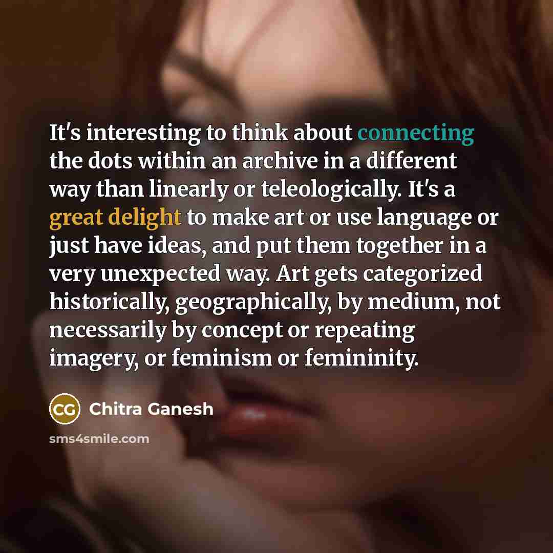 “It's interesting to think about connecting the dots within an archive in a different way than linearly or teleologically. It's a great delight to make art or use language or just have ideas, and put them together in a very unexpected way. Art gets categorized historically, geographically, by…” quote by Chitra Ganesh