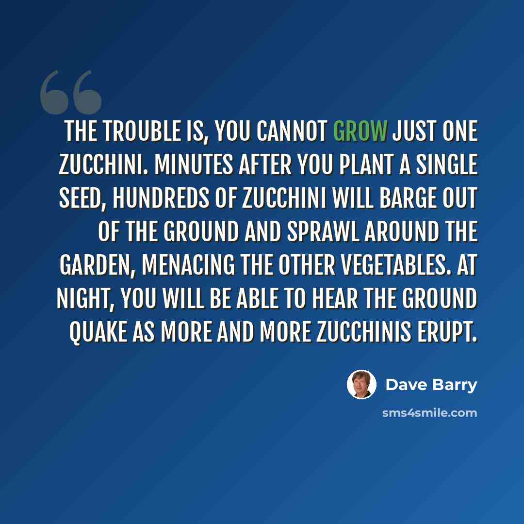 “The trouble is, you cannot grow just one zucchini. Minutes after you plant a single seed, hundreds of zucchini will barge out of the ground and sprawl around the garden, menacing the other vegetables. At night, you will be able to hear the ground quake as more and more zucchinis erupt.” quote by Dave Barry