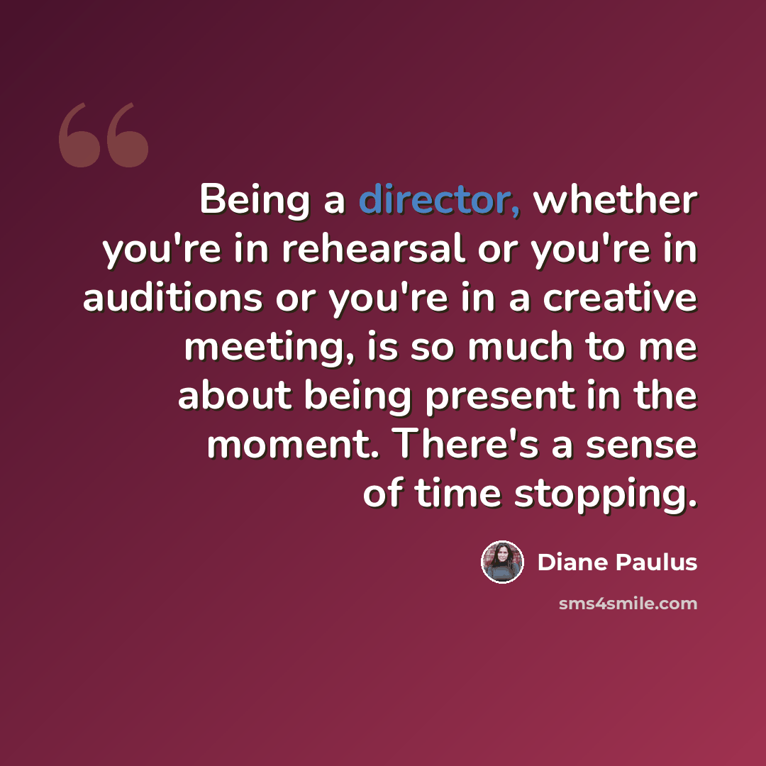 “Being a director, whether you're in rehearsal or you're in auditions or you're in a creative meeting, is so much to me about being present in the moment. There's a sense of time stopping.” quote by Diane Paulus