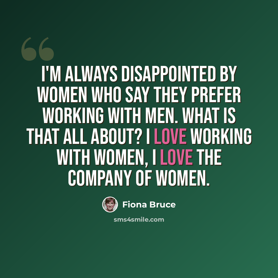 “I'm always disappointed by women who say they prefer working with men. What is that all about? I love working with women, I love the company of women.” quote by Fiona Bruce