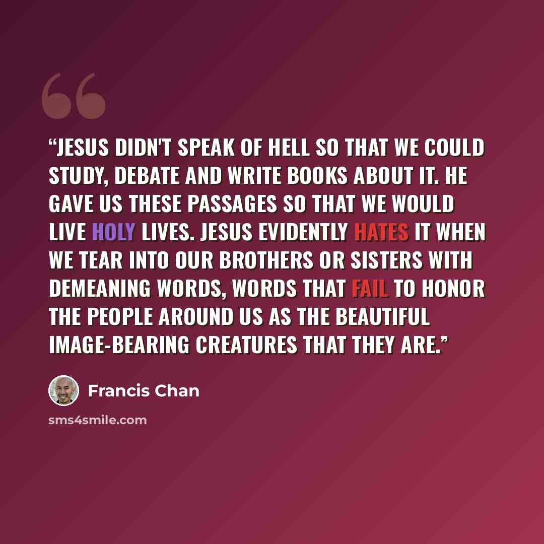 “Jesus didn't speak of hell so that we could study, debate and write books about it. He gave us these passages so that we would live holy lives. Jesus evidently hates it when we tear into our brothers or sisters with demeaning words, words that fail to honor the people around us as the beautiful…” quote by Francis Chan