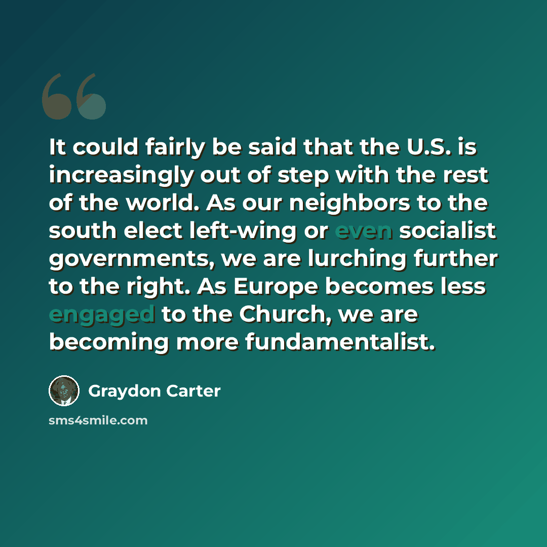 “It could fairly be said that the U.S. is increasingly out of step with the rest of the world. As our neighbors to the south elect left-wing or even socialist governments, we are lurching further to the right. As Europe becomes less engaged to the Church, we are becoming more fundamentalist.” quote by Graydon Carter