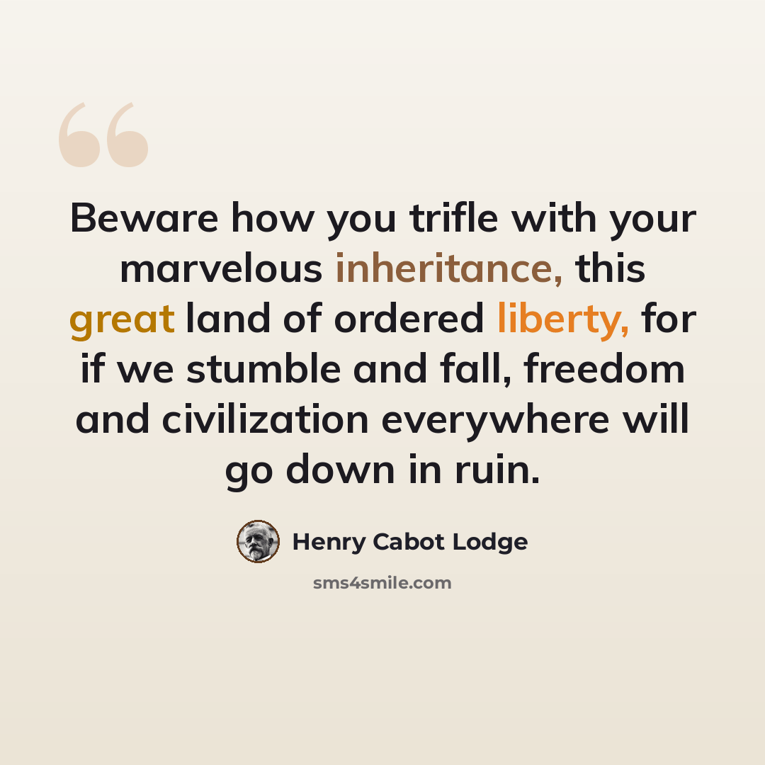 “Beware how you trifle with your marvelous inheritance, this great land of ordered liberty, for if we stumble and fall, freedom and civilization everywhere will go down in ruin.” quote by Henry Cabot Lodge