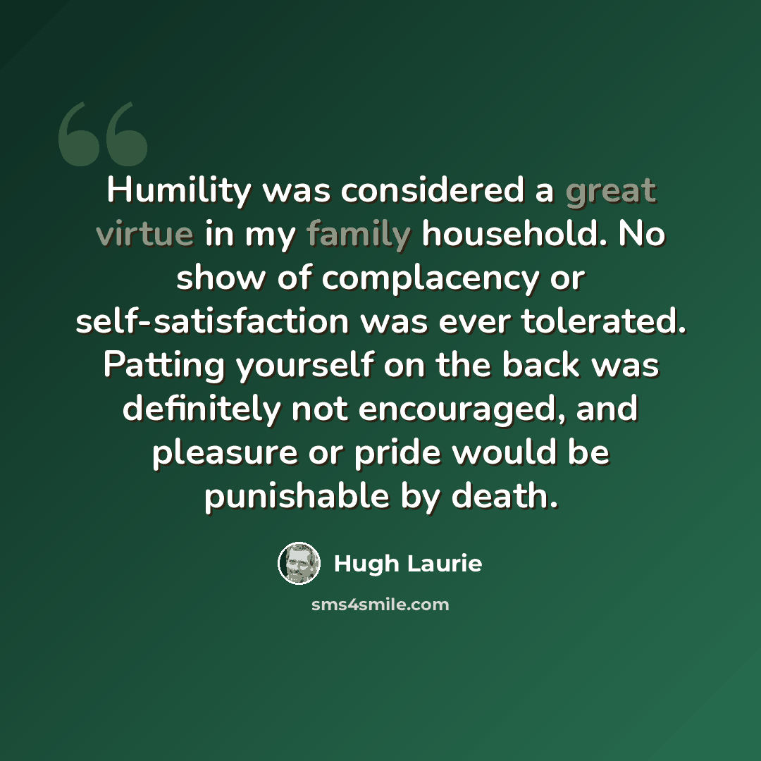 “Humility was considered a great virtue in my family household. No show of complacency or self-satisfaction was ever tolerated. Patting yourself on the back was definitely not encouraged, and pleasure or pride would be punishable by death.” quote by Hugh Laurie