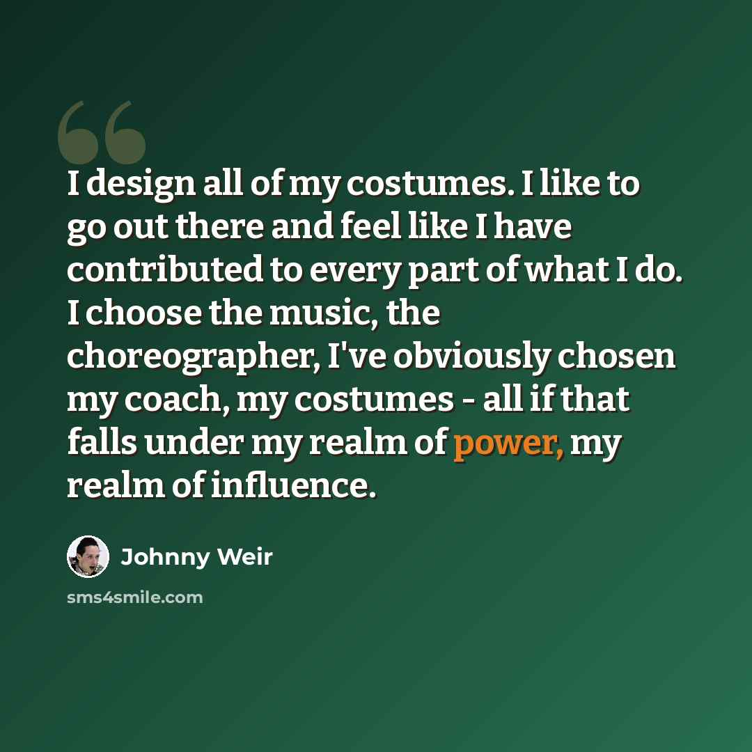 “I design all of my costumes. I like to go out there and feel like I have contributed to every part of what I do. I choose the music, the choreographer, I've obviously chosen my coach, my costumes - all if that falls under my realm of power, my realm of influence.” quote by Johnny Weir