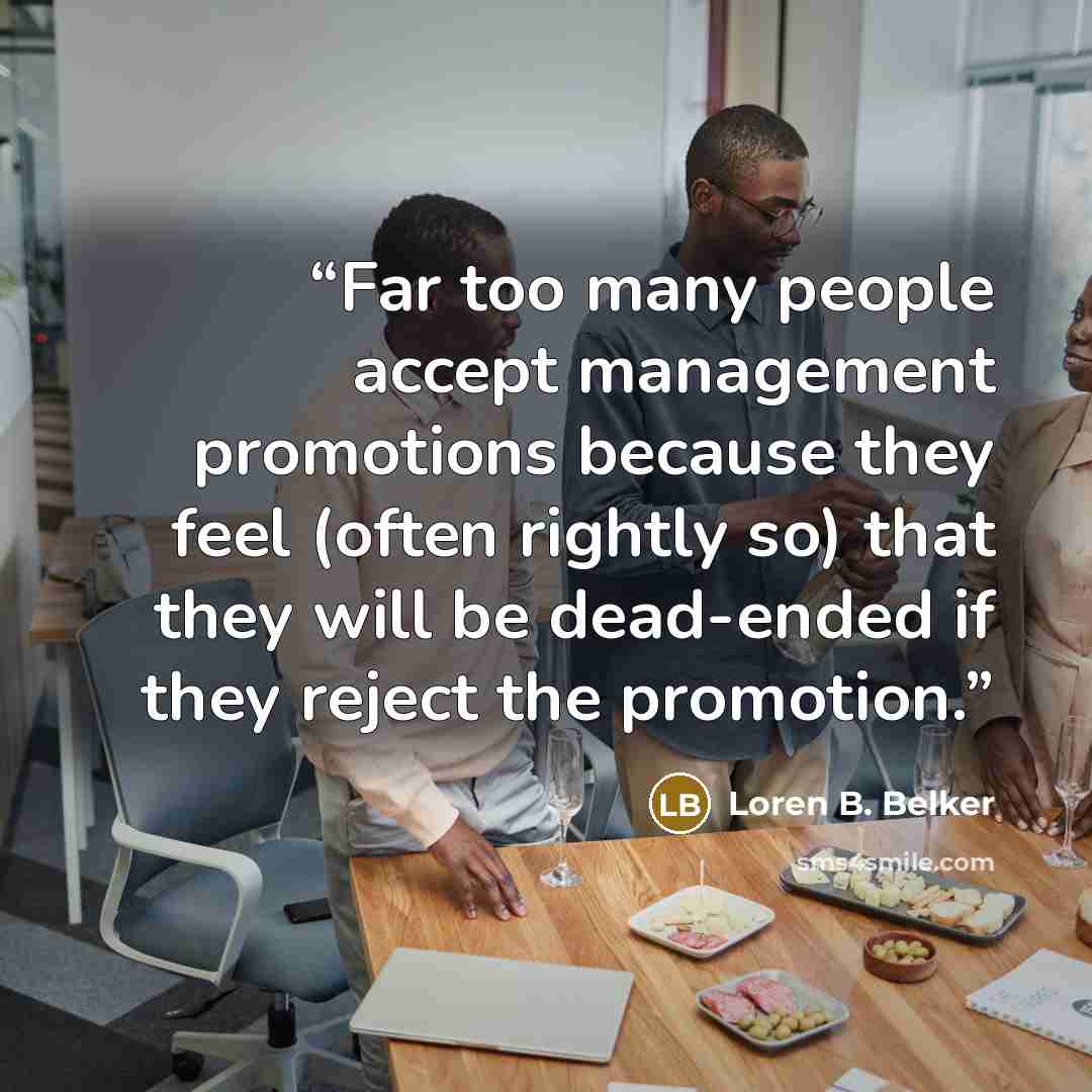 “Far too many people accept management promotions because they feel (often rightly so) that they will be dead-ended if they reject the promotion.” quote by Loren B. Belker
