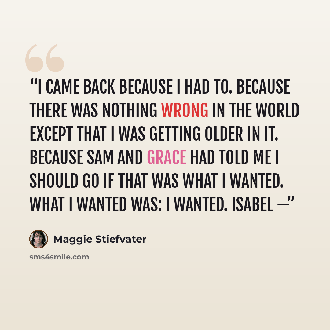 “I came back because I had to. Because there was nothing wrong in the world except that I was getting older in it. Because Sam and Grace had told me I should go if that was what I wanted. What I wanted was: I wanted. Isabel —” quote by Maggie Stiefvater